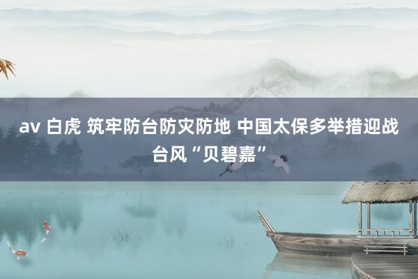 av 白虎 筑牢防台防灾防地 中国太保多举措迎战台风“贝碧嘉”