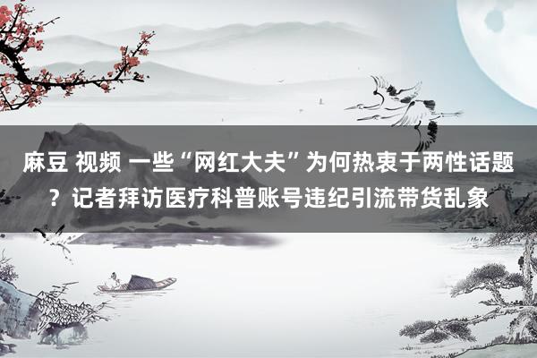 麻豆 视频 一些“网红大夫”为何热衷于两性话题？记者拜访医疗科普账号违纪引流带货乱象