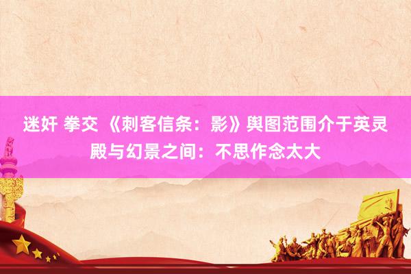 迷奸 拳交 《刺客信条：影》舆图范围介于英灵殿与幻景之间：不思作念太大