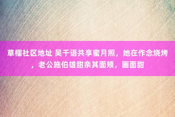草榴社区地址 吴千语共享蜜月照，她在作念烧烤，老公施伯雄甜亲其面颊，画面甜