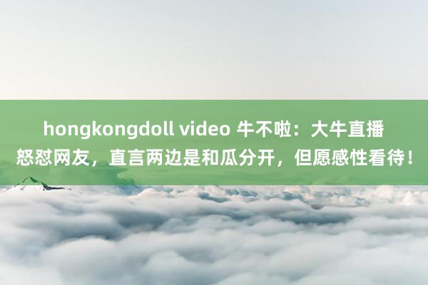 hongkongdoll video 牛不啦：大牛直播怒怼网友，直言两边是和瓜分开，但愿感性看待！