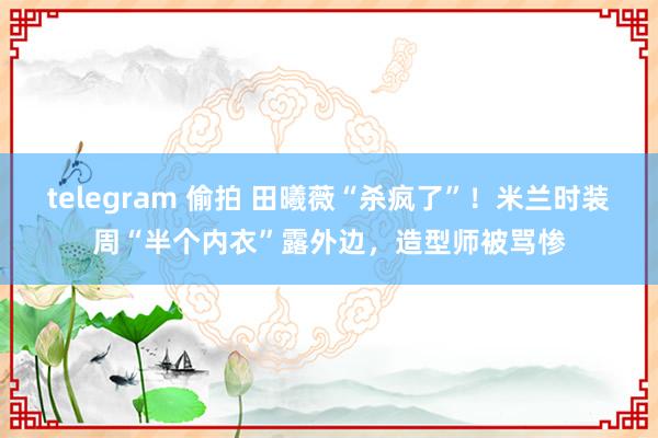 telegram 偷拍 田曦薇“杀疯了”！米兰时装周“半个内衣”露外边，造型师被骂惨