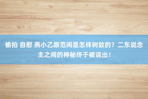 偷拍 自慰 燕小乙跟范闲是怎样树敌的？二东说念主之间的神秘终于被说出！