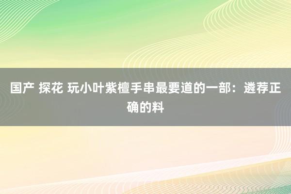 国产 探花 玩小叶紫檀手串最要道的一部：遴荐正确的料