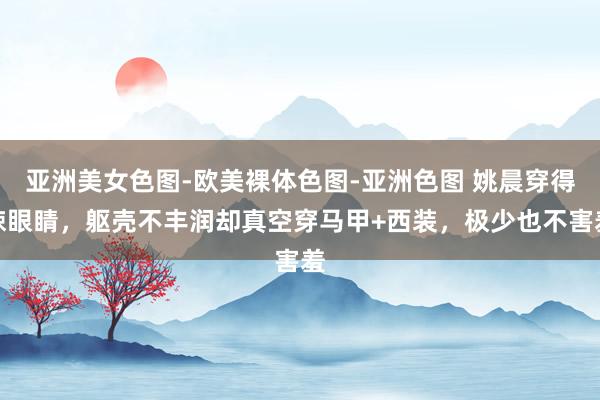 亚洲美女色图-欧美裸体色图-亚洲色图 姚晨穿得辣眼睛，躯壳不丰润却真空穿马甲+西装，极少也不害羞