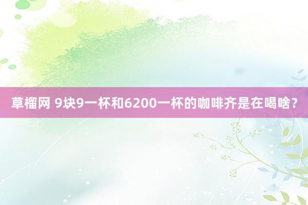 草榴网 9块9一杯和6200一杯的咖啡齐是在喝啥？