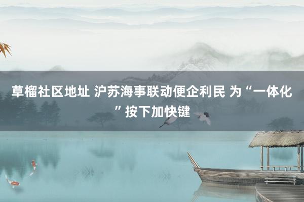 草榴社区地址 沪苏海事联动便企利民 为“一体化”按下加快键