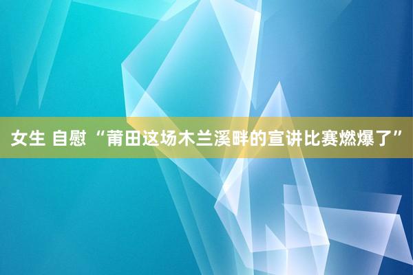 女生 自慰 “莆田这场木兰溪畔的宣讲比赛燃爆了”
