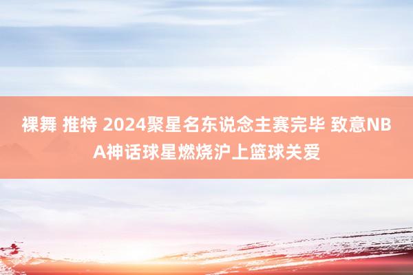 裸舞 推特 2024聚星名东说念主赛完毕 致意NBA神话球星燃烧沪上篮球关爱
