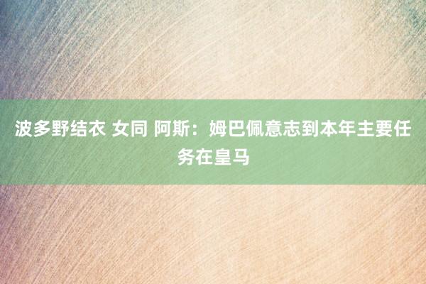 波多野结衣 女同 阿斯:姆巴佩意志到本年主要任务在皇马