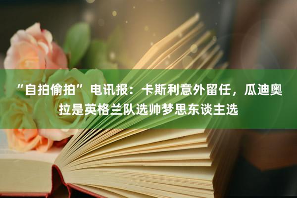 “自拍偷拍” 电讯报：卡斯利意外留任，瓜迪奥拉是英格兰队选帅梦思东谈主选