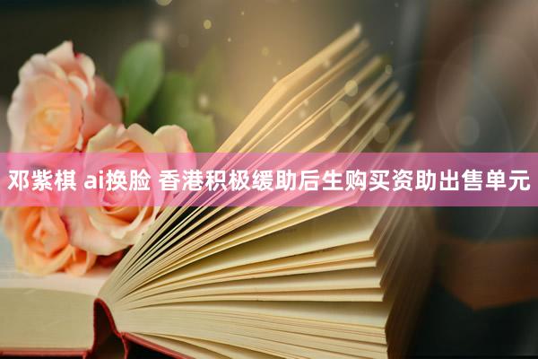 邓紫棋 ai换脸 香港积极缓助后生购买资助出售单元