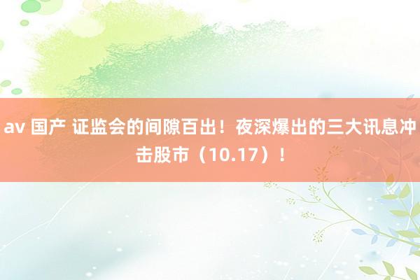 av 国产 证监会的间隙百出！夜深爆出的三大讯息冲击股市（10.17）！