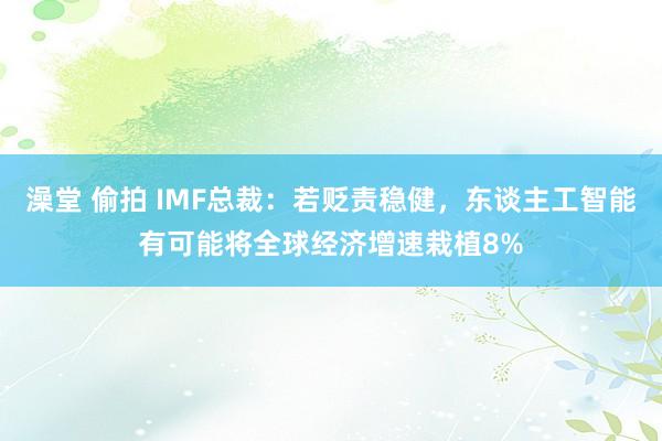 澡堂 偷拍 IMF总裁：若贬责稳健，东谈主工智能有可能将全球经济增速栽植8%