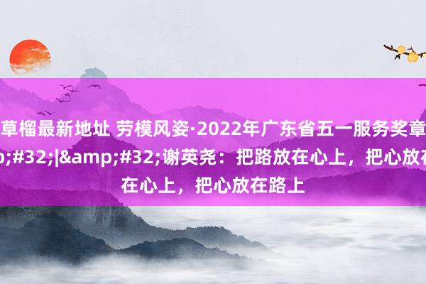 草榴最新地址 劳模风姿·2022年广东省五一服务奖章&#32;|&#32;谢英尧：把路放在心上，把心放在路上