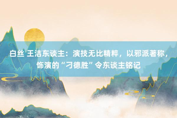 白丝 王洁东谈主：演技无比精粹，以邪派著称，饰演的“刁德胜”令东谈主铭记