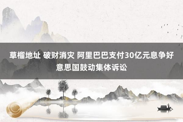草榴地址 破财消灾 阿里巴巴支付30亿元息争好意思国鼓动集体诉讼