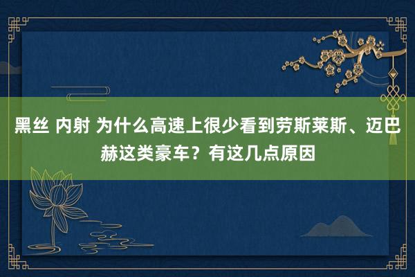 黑丝 内射 为什么高速上很少看到劳斯莱斯、迈巴赫这类豪车？有这几点原因