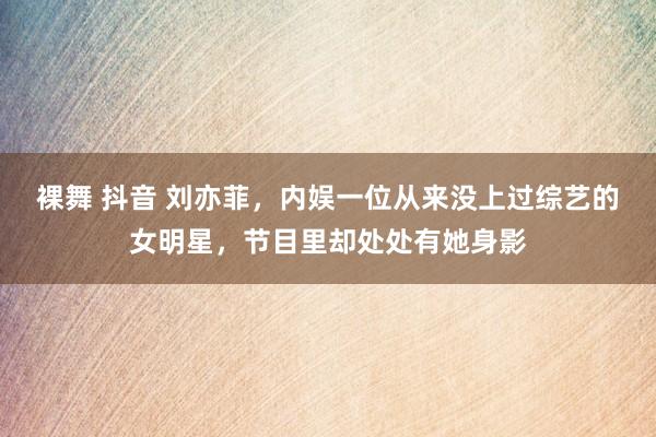 裸舞 抖音 刘亦菲，内娱一位从来没上过综艺的女明星，节目里却处处有她身影