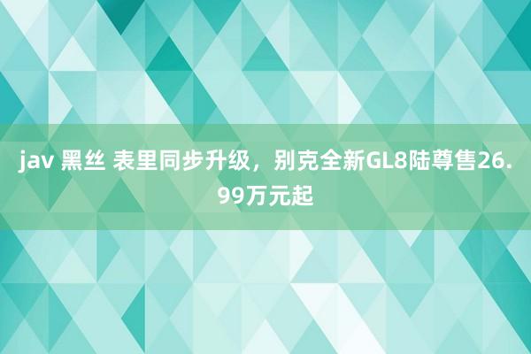jav 黑丝 表里同步升级，别克全新GL8陆尊售26.99万元起