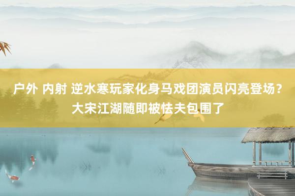 户外 内射 逆水寒玩家化身马戏团演员闪亮登场？大宋江湖随即被怯夫包围了