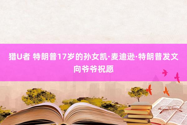 猎U者 特朗普17岁的孙女凯·麦迪逊·特朗普发文向爷爷祝愿