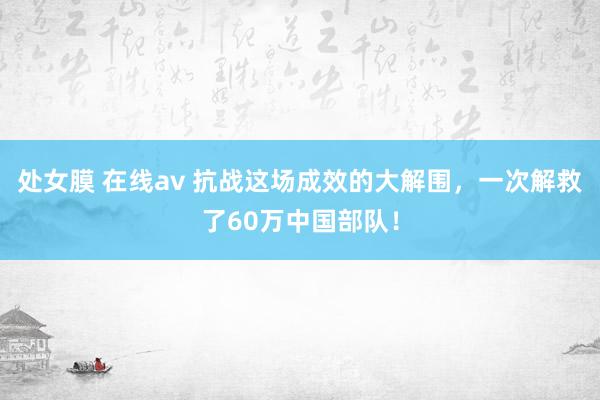 处女膜 在线av 抗战这场成效的大解围，一次解救了60万中国部队！