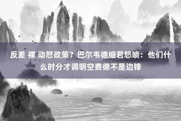 反差 裸 动怒政策？巴尔韦德细君怒喷：他们什么时分才调明空费德不是边锋