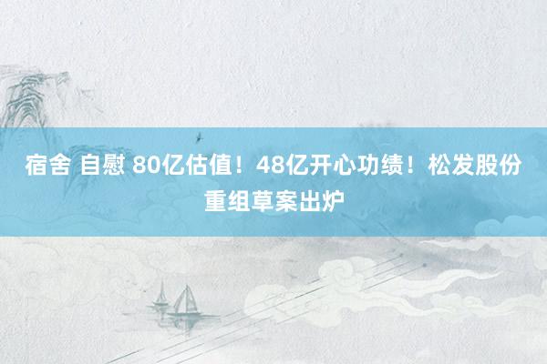宿舍 自慰 80亿估值！48亿开心功绩！松发股份重组草案出炉