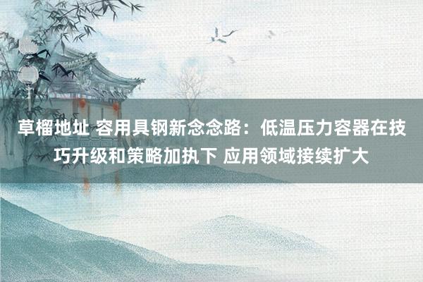 草榴地址 容用具钢新念念路：低温压力容器在技巧升级和策略加执下 应用领域接续扩大