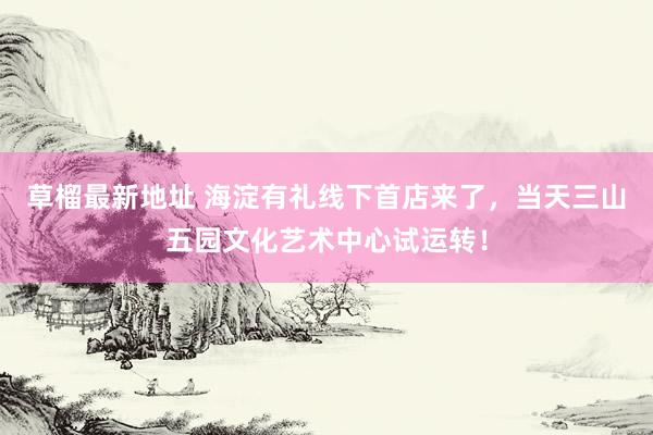 草榴最新地址 海淀有礼线下首店来了，当天三山五园文化艺术中心试运转！