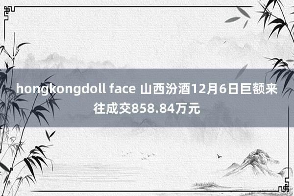 hongkongdoll face 山西汾酒12月6日巨额来往成交858.84万元