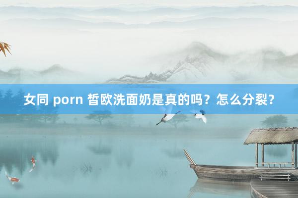 女同 porn 皙欧洗面奶是真的吗？怎么分裂？