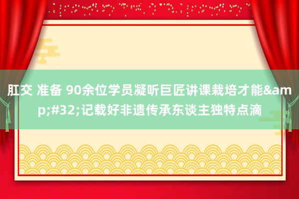 肛交 准备 90余位学员凝听巨匠讲课栽培才能&#32;记载好非遗传承东谈主独特点滴