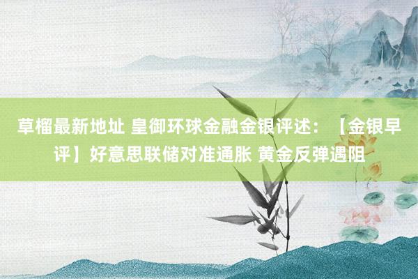 草榴最新地址 皇御环球金融金银评述：【金银早评】好意思联储对准通胀 黄金反弹遇阻