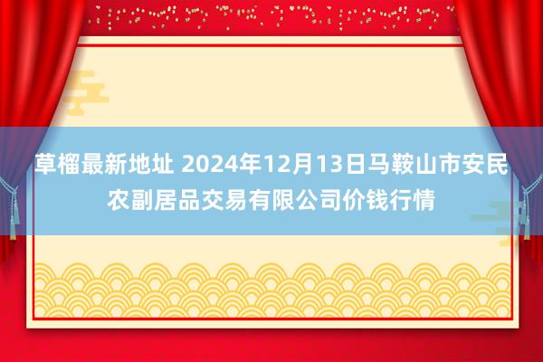 草榴最新地址 2024年12月13日马鞍山市安民农副居品交易有限公司价钱行情