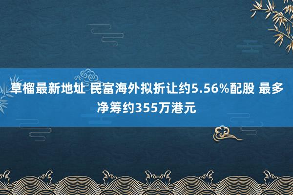 草榴最新地址 民富海外拟折让约5.56%配股 最多净筹约355万港元