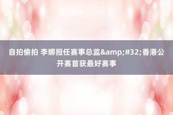 自拍偷拍 李娜担任赛事总监&#32;香港公开赛首获最好赛事