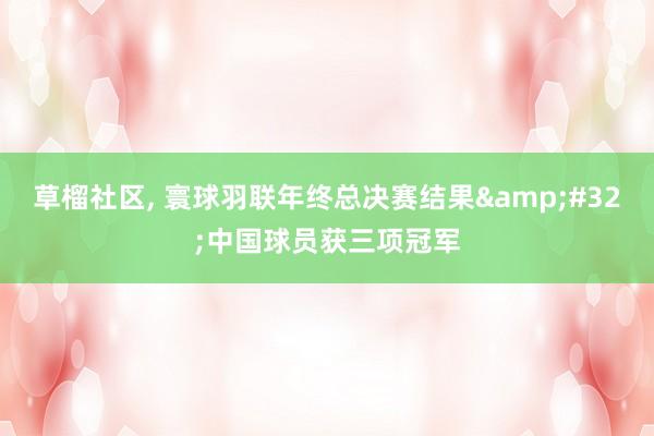 草榴社区， 寰球羽联年终总决赛结果&#32;中国球员获三项冠军