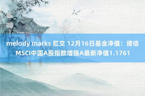 melody marks 肛交 12月16日基金净值：建信MSCI中国A股指数增强A最新净值1.1761