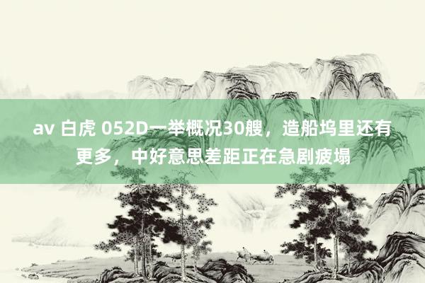 av 白虎 052D一举概况30艘，造船坞里还有更多，中好意思差距正在急剧疲塌