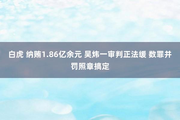 白虎 纳贿1.86亿余元 吴炜一审判正法缓 数罪并罚照章搞定