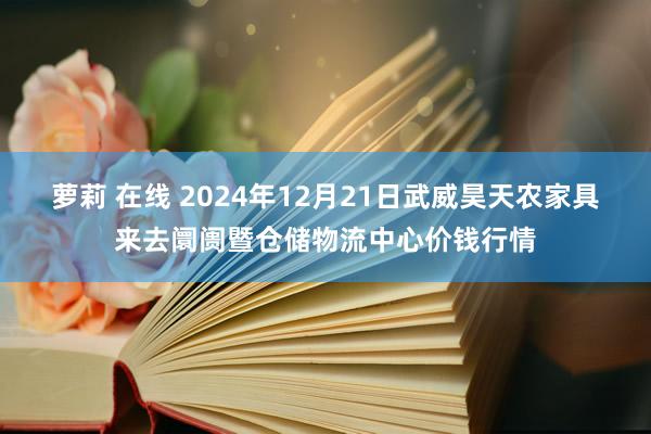 萝莉 在线 2024年12月21日武威昊天农家具来去阛阓暨仓储物流中心价钱行情