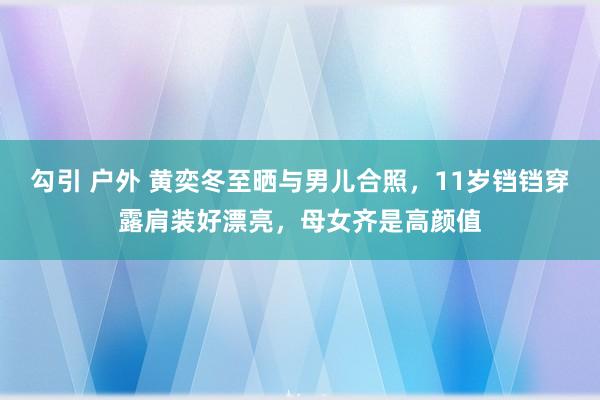 勾引 户外 黄奕冬至晒与男儿合照，11岁铛铛穿露肩装好漂亮，母女齐是高颜值