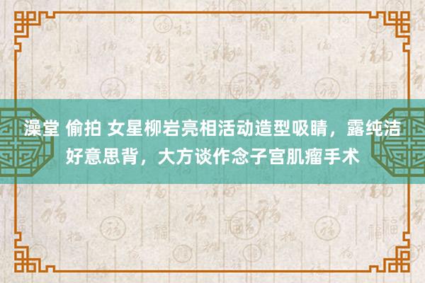 澡堂 偷拍 女星柳岩亮相活动造型吸睛，露纯洁好意思背，大方谈作念子宫肌瘤手术