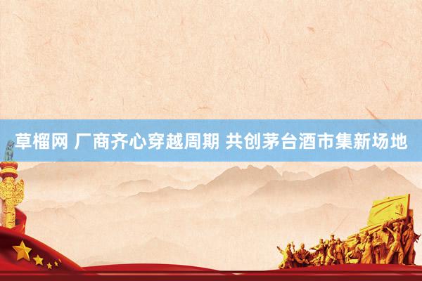 草榴网 厂商齐心穿越周期 共创茅台酒市集新场地