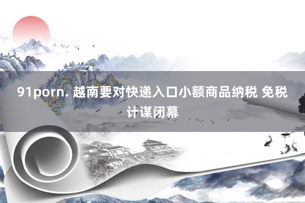91porn. 越南要对快递入口小额商品纳税 免税计谋闭幕