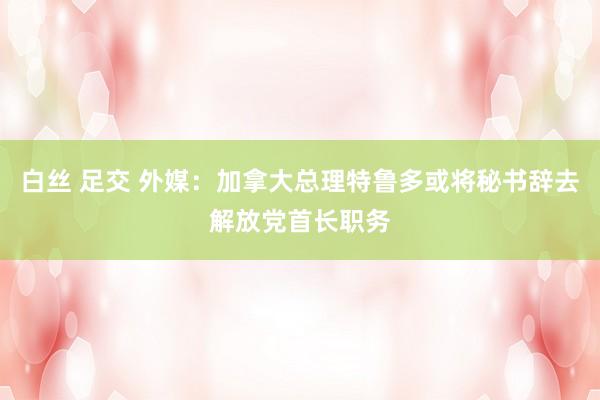 白丝 足交 外媒：加拿大总理特鲁多或将秘书辞去解放党首长职务