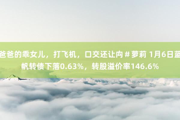爸爸的乖女儿，打飞机，口交还让禸＃萝莉 1月6日蓝帆转债下落0.63%，转股溢价率146.6%