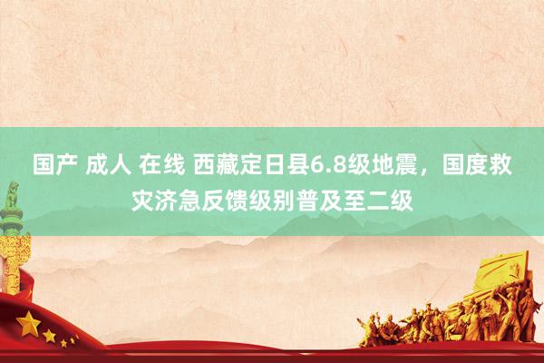 国产 成人 在线 西藏定日县6.8级地震，国度救灾济急反馈级别普及至二级